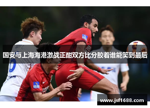 国安与上海海港激战正酣双方比分胶着谁能笑到最后