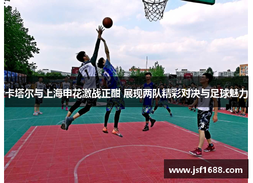卡塔尔与上海申花激战正酣 展现两队精彩对决与足球魅力