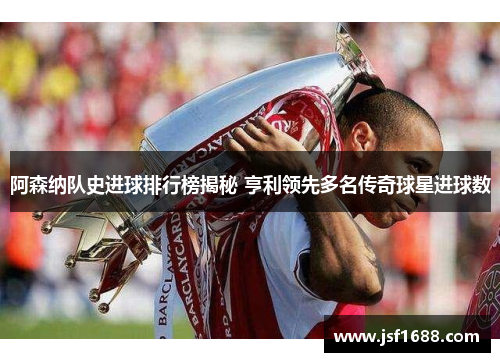 阿森纳队史进球排行榜揭秘 亨利领先多名传奇球星进球数
