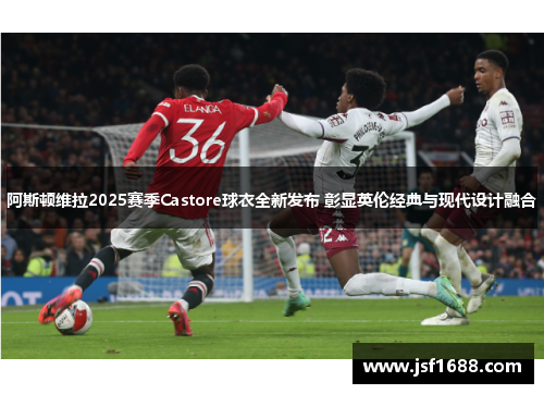 阿斯顿维拉2025赛季Castore球衣全新发布 彰显英伦经典与现代设计融合